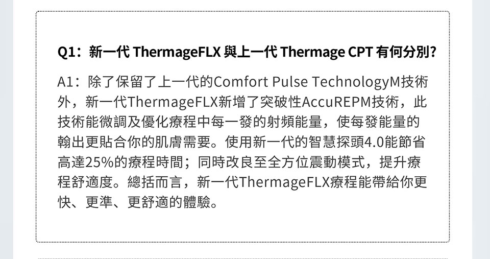 Q1：新一代 ThermageFLX 与上一代 Thermage CPT 有何分别? A1：除了保留了上一代的Comfort Pulse TechnologyM技术外，新一代 ThermageFLX新增了突破性AccuREPM技术，此技术能微调及优化疗程中每 一发的射频能量，使每发能量的翰出更贴合你的肌肤需要。使用新一代的智 慧探头4.0能节省高达25%的疗程时间；同时改良至全方位震动模式，提升疗 程舒适度。总括而言，新一代ThermageFLX疗程能带给你更快、更准、更舒 适的体验。
