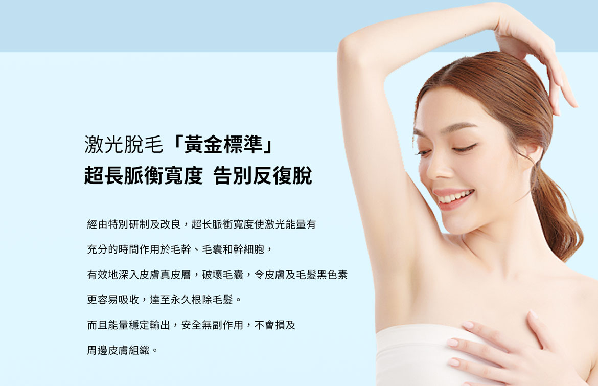 激光脫毛「黃金標準」 超長脈衡寬度，告別反復脫：經由特別研制及改良，超長脈衝寬度使激光能量有充分的時間作用於毛幹、毛囊和幹細胞，有效地深入皮膚真皮層，破壞毛囊，令皮膚及毛髮黑色素 更容易吸收，達至永久根除毛髮。 而且能量穩定輸出，安全無副作用，不會損及 周邊皮膚組織。 