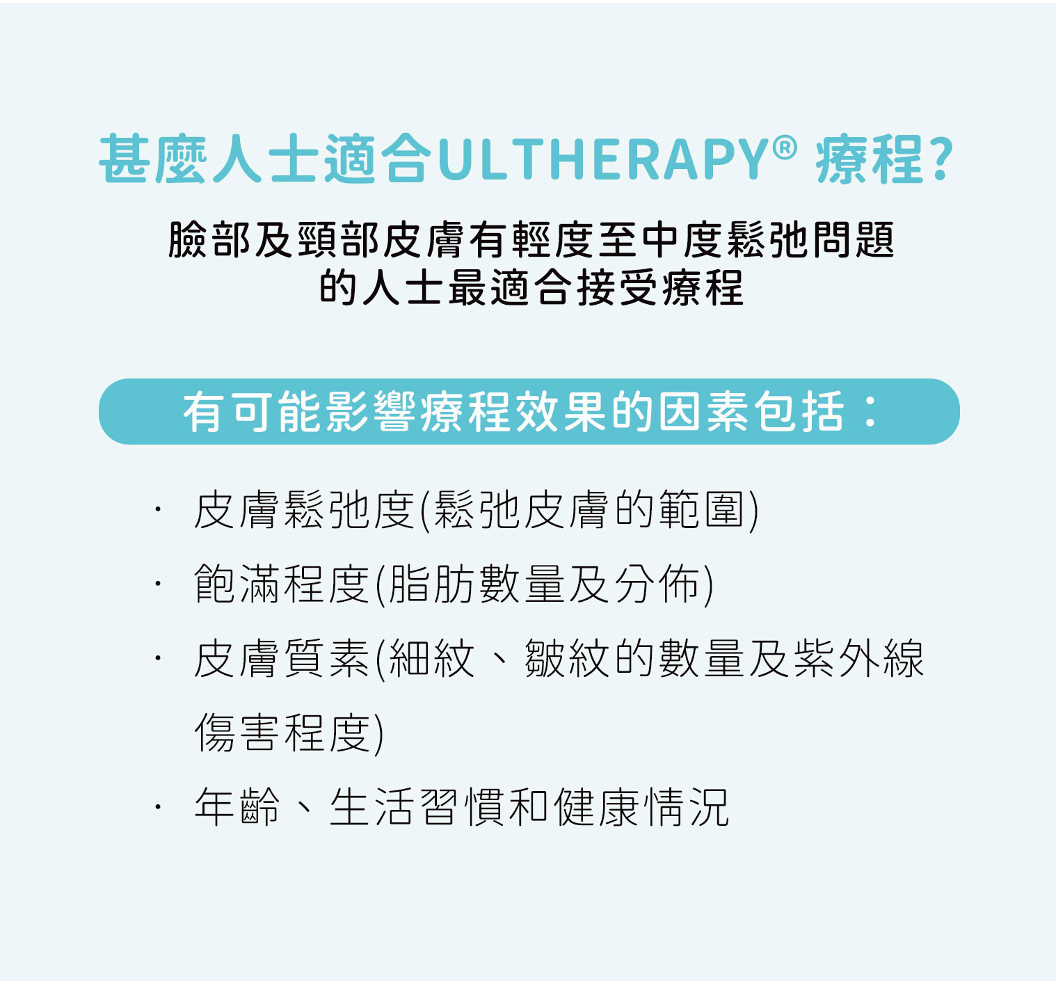 Ultherapy 療程適合臉部及頸部輕度至中度皮膚鬆弛人士，效果受皮膚鬆弛度、飽滿度、皮膚質素、年齡、生活習慣及健康狀況影響